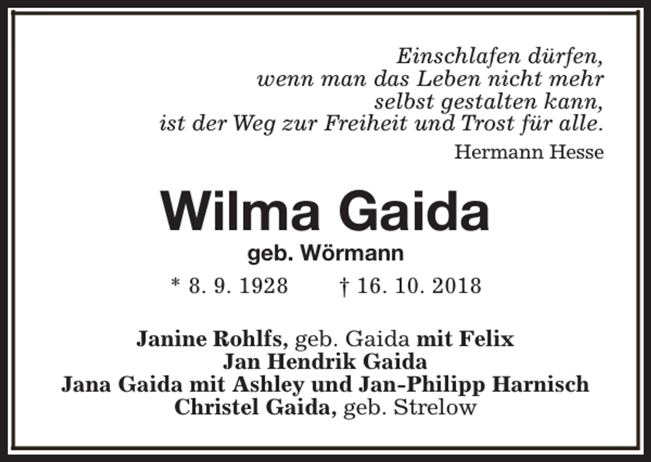 <p>Einschlafen dürfen,<br />wenn man das Leben nicht mehr<br />selbst gestalten kann,<br />ist der Weg zur Freiheit und Trost für alle.<br />Hermann Hesse</p><p>Wilma Gaida<br />geb. Wörmann<br />* 8. 9. 1928<br />† 16. 10. 2018</p><p>Janine Rohlfs, geb. Gaida mit Felix<br />Jan Hendrik Gaida<br />Jana Gaida mit Ashley und Jan-Philipp Harnisch<br />Christel Gaida, geb. Strelow</p>