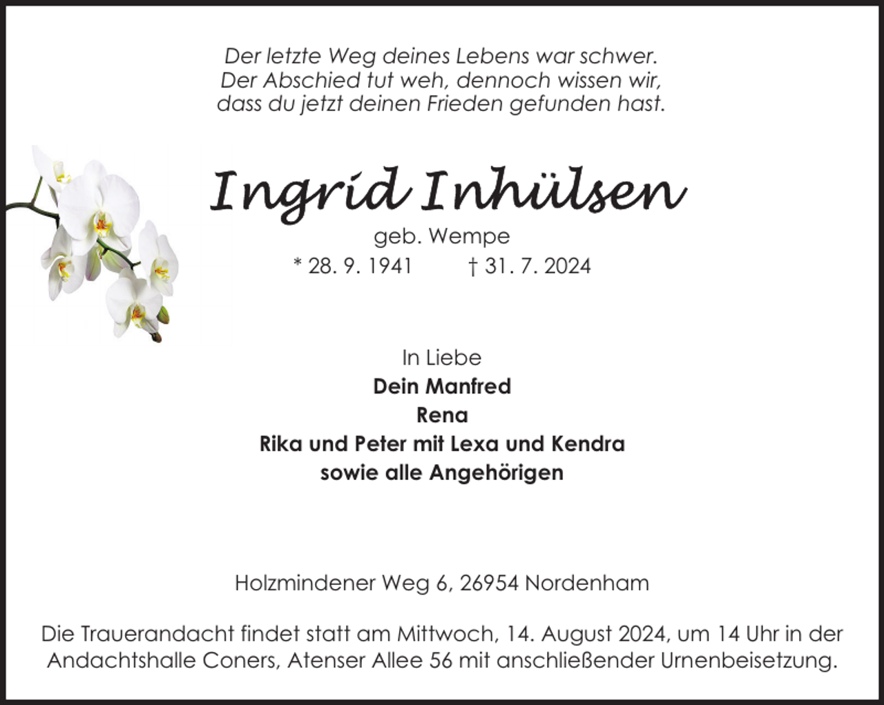 <p>Der letzte Weg deines Lebens war schwer.<br />Der Abschied tut weh, dennoch wissen wir,<br />dass du jetzt deinen Frieden gefunden hast.</p>
<p>geb. Wempe<br />* 28. 9. 1941<br />† 31. 7. 2024</p>
<p>In Liebe<br />Dein Manfred<br />Rena<br />Rika und Peter mit Lexa und Kendra<br />sowie alle Angehörigen</p>
<p>Holzmindener Weg 6, 26954 Nordenham<br />Die Trauerandacht findet statt am Mittwoch, 14. August 2024, um 14 Uhr in der<br />Andachtshalle Coners, Atenser Allee 56 mit anschließender Urnenbeisetzung.</p>