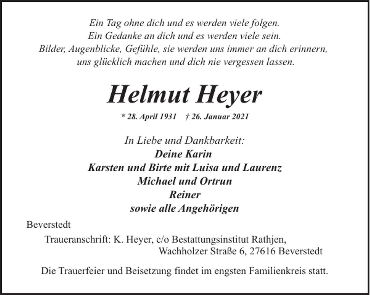 <p>Ein Tag ohne dich und es werden viele folgen.<br />Ein Gedanke an dich und es werden viele sein.<br />Bilder, Augenblicke, Gefühle, sie werden uns immer an dich erinnern,<br />uns glücklich machen und dich nie vergessen lassen.</p><p>Helmut Heyer<br />* 28. April 1931</p><p>† 26. Januar 2021</p><p>In Liebe und Dankbarkeit:<br />Deine Karin<br />Karsten und Birte mit Luisa und Laurenz<br />Michael und Ortrun<br />Reiner<br />sowie alle Angehörigen<br />Beverstedt<br />Traueranschrift: K. Heyer, c/o Bestattungsinstitut Rathjen,<br />Wachholzer Straße 6, 27616 Beverstedt<br />Die Trauerfeier und Beisetzung findet im engsten Familienkreis statt.</p>