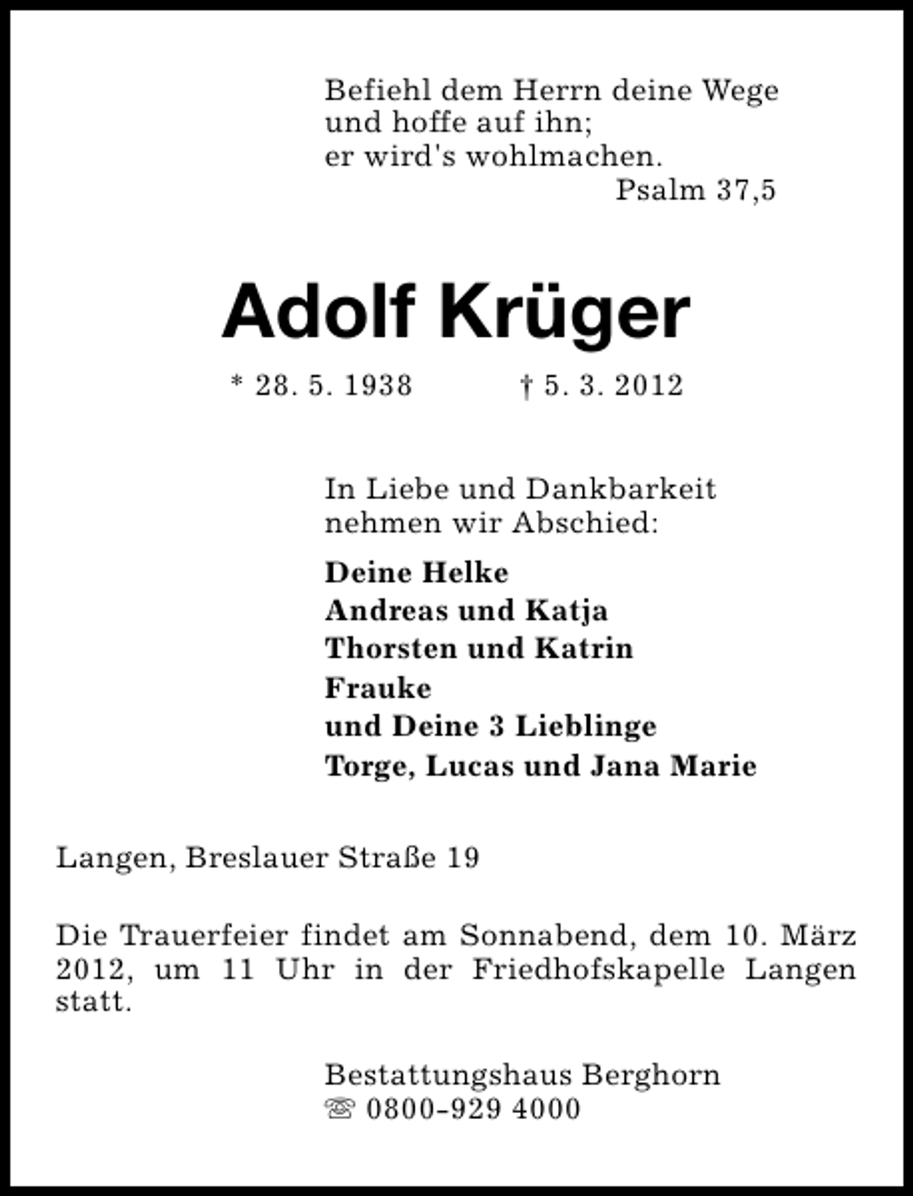 <p>Befiehl dem Herrn deine Wege<br />und hoffe auf ihn;<br />er wird's wohlmachen.<br />Psalm 37,5</p>
<p>Adolf Krüger<br />* 28. 5. 1938</p>
<p>† 5. 3. 2012</p>
<p>In Liebe und Dankbarkeit<br />nehmen wir Abschied:<br />Deine Helke<br />Andreas und Katja<br />Thorsten und Katrin<br />Frauke<br />und Deine 3 Lieblinge<br />Torge, Lucas und Jana Marie<br />Langen, Breslauer Straße 19<br />Die Trauerfeier findet am Sonnabend, dem 10. März<br />2012, um 11 Uhr in der Friedhofskapelle Langen<br />statt.<br />Bestattungshaus Berghorn<br />s 0800-929 4000</p>