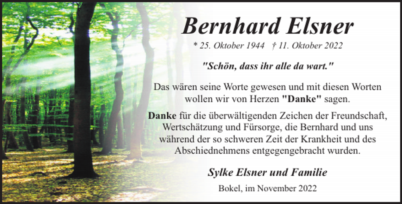 <p>Bernhard Elsner<br />* 25. Oktober 1944 † 11. Oktober 2022</p><p>"Schön, dass ihr alle da wart."<br />Das wären seine Worte gewesen und mit diesen Worten<br />wollen wir von Herzen "Danke" sagen.<br />Danke für die überwältigenden Zeichen der Freundschaft,<br />Wertschätzung und Fürsorge, die Bernhard und uns<br />während der so schweren Zeit der Krankheit und des<br />Abschiednehmens entgegengebracht wurden.</p><p>Sylke Elsner und Familie<br />Bokel, im November 2022</p>