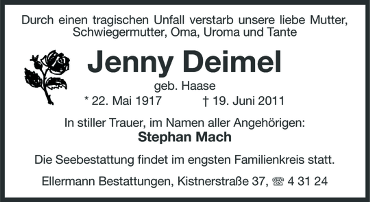 <p>Durch einen tragischen Unfall verstarb unsere liebe Mutter, Schwiegermutter, Oma, Uroma und Tante</p><p>Jenny Deimel<br />geb. Haase * 22. Mai 1917 † 19. Juni 2011 In stiller Trauer, im Namen aller Angehörigen:</p><p>Stephan Mach<br />Die Seebestattung findet im engsten Familienkreis statt. Ellermann Bestattungen, Kistnerstraße 37, 4 31 24</p>