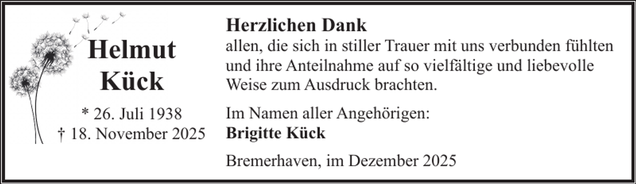 <p>Helmut<br />Kück<br />* 26. Juli 1938<br />† 18. November 2025</p><p>Herzlichen Dank</p><p>allen, die sich in stiller Trauer mit uns verbunden fühlten<br />und ihre Anteilnahme auf so vielfältige und liebevolle<br />Weise zum Ausdruck brachten.<br />Im Namen aller Angehörigen:<br />Brigitte Kück<br />Bremerhaven, im Dezember 2025</p>