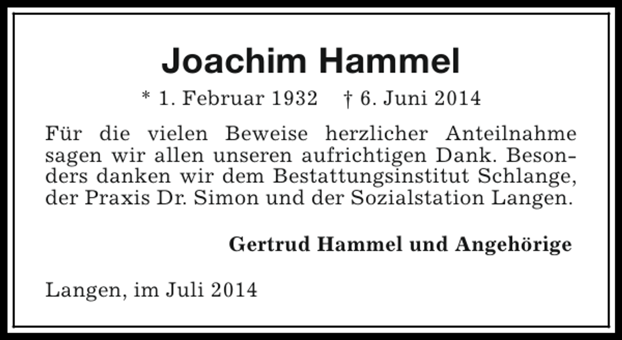 <p>Joachim Hammel</p><p>* 1. Februar 1932</p><p>† 6. Juni 2014</p><p>Für die vielen Beweise herzlicher Anteilnahme<br />sagen wir allen unseren aufrichtigen Dank. Besonders danken wir dem Bestattungsinstitut Schlange,<br />der Praxis Dr. Simon und der Sozialstation Langen.<br />Gertrud Hammel und Angehörige<br />Langen, im Juli 2014</p>