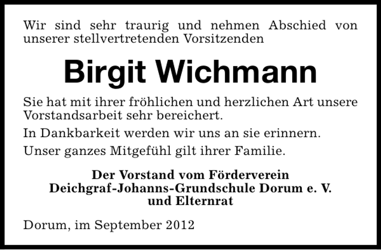 <p>Wir sind sehr traurig und nehmen Abschied von<br />unserer stellvertretenden Vorsitzenden</p><p>Birgit Wichmann</p><p>Sie hat mit ihrer fröhlichen und herzlichen Art unsere<br />Vorstandsarbeit sehr bereichert.<br />In Dankbarkeit werden wir uns an sie erinnern.<br />Unser ganzes Mitgefühl gilt ihrer Familie.<br />Der Vorstand vom Förderverein<br />Deichgraf-Johanns-Grundschule Dorum e. V.<br />und Elternrat<br />Dorum, im September 2012</p>