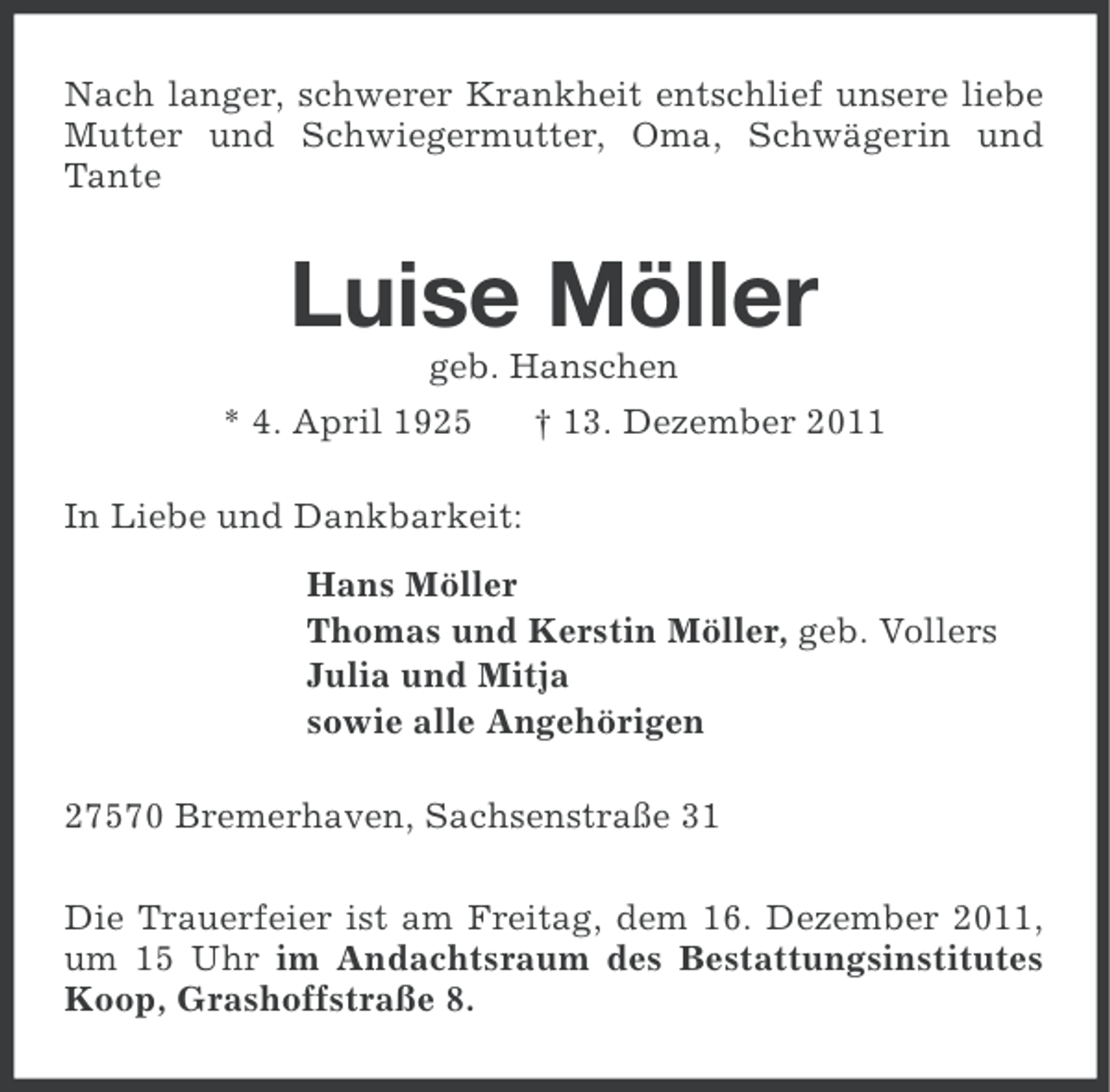 <p>Nach langer, schwerer Krankheit entschlief unsere liebe<br />Mutter und Schwiegermutter, Oma, Schwägerin und<br />Tante</p><p>Luise Möller<br />geb. Hanschen<br />* 4. April 1925</p><p>† 13. Dezember 2011</p><p>In Liebe und Dankbarkeit:<br />Hans Möller<br />Thomas und Kerstin Möller, geb. Vollers<br />Julia und Mitja<br />sowie alle Angehörigen<br />27570 Bremerhaven, Sachsenstraße 31<br />Die Trauerfeier ist am Freitag, dem 16. Dezember 2011,<br />um 15 Uhr im Andachtsraum des Bestattungsinstitutes<br />Koop, Grashoffstraße 8.</p>
