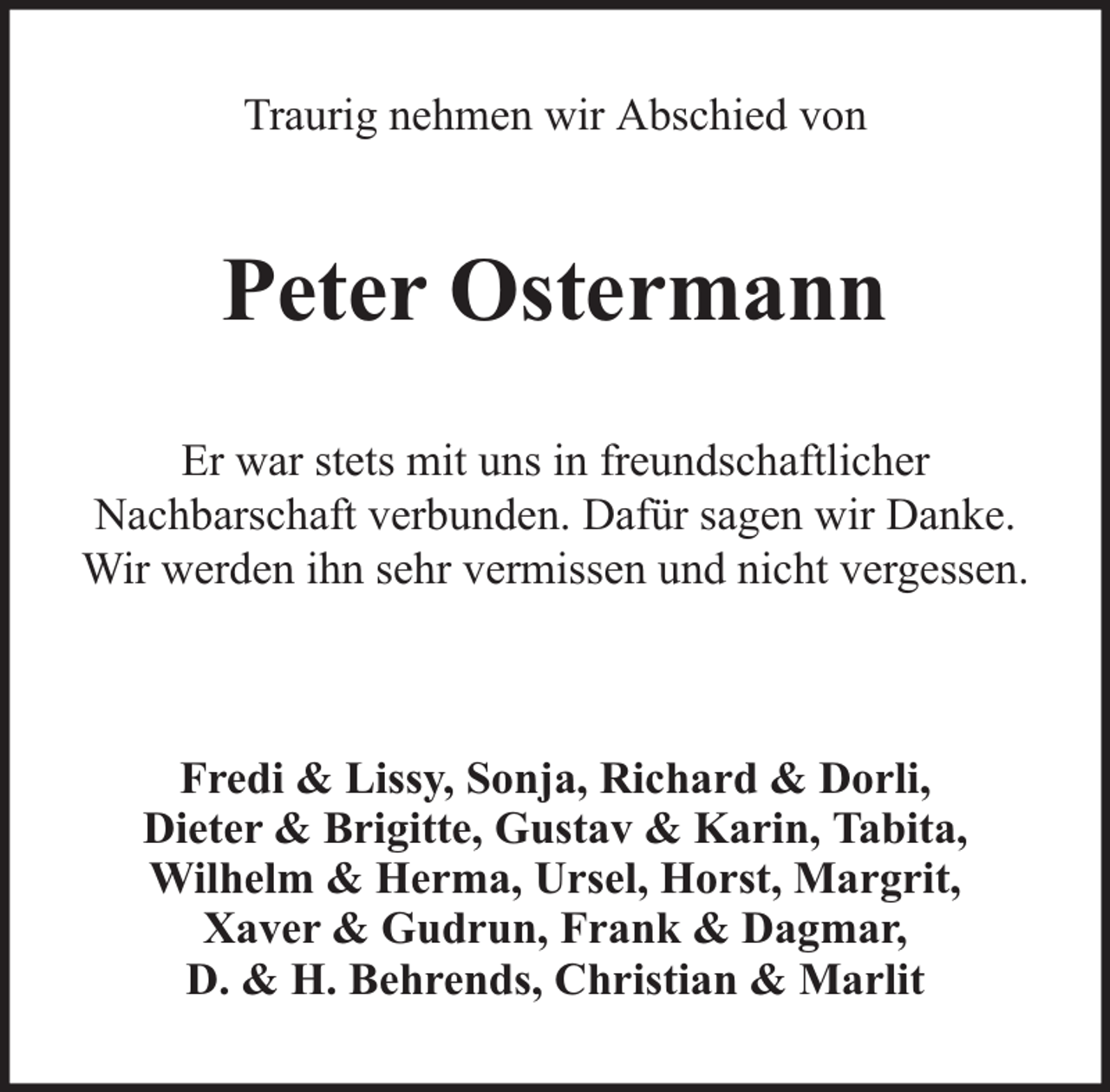 <p>Traurig nehmen wir Abschied von</p><p>Peter Ostermann<br />Er war stets mit uns in freundschaftlicher<br />Nachbarschaft verbunden. Dafür sagen wir Danke.<br />Wir werden ihn sehr vermissen und nicht vergessen.</p><p>Fredi &amp; Lissy, Sonja, Richard &amp; Dorli,<br />Dieter &amp; Brigitte, Gustav &amp; Karin, Tabita,<br />Wilhelm &amp; Herma, Ursel, Horst, Margrit,<br />Xaver &amp; Gudrun, Frank &amp; Dagmar,<br />D. &amp; H. Behrends, Christian &amp; Marlit</p>