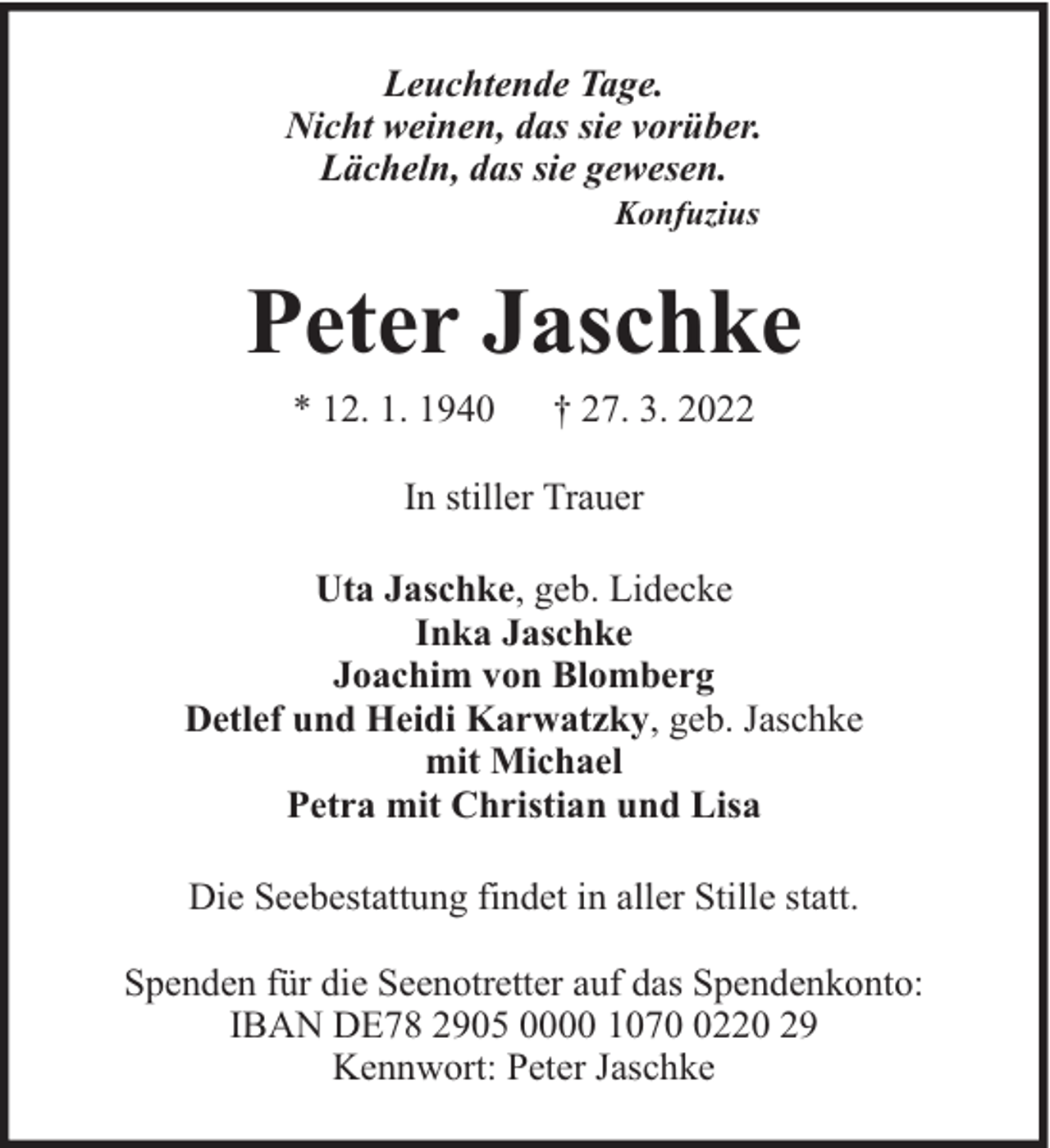 <p>Leuchtende Tage.<br />Nicht weinen, das sie vorüber.<br />Lächeln, das sie gewesen.<br />Konfuzius</p><p>Peter Jaschke<br />* 12. 1. 1940</p><p>† 27. 3. 2022</p><p>In stiller Trauer<br />Uta Jaschke, geb. Lidecke<br />Inka Jaschke<br />Joachim von Blomberg<br />Detlef und Heidi Karwatzky, geb. Jaschke<br />mit Michael<br />Petra mit Christian und Lisa<br />Die Seebestattung findet in aller Stille statt.<br />Spenden für die Seenotretter auf das Spendenkonto:<br />IBAN DE78 2905 0000 107220 29<br />Kennwort: Peter Jaschke</p>