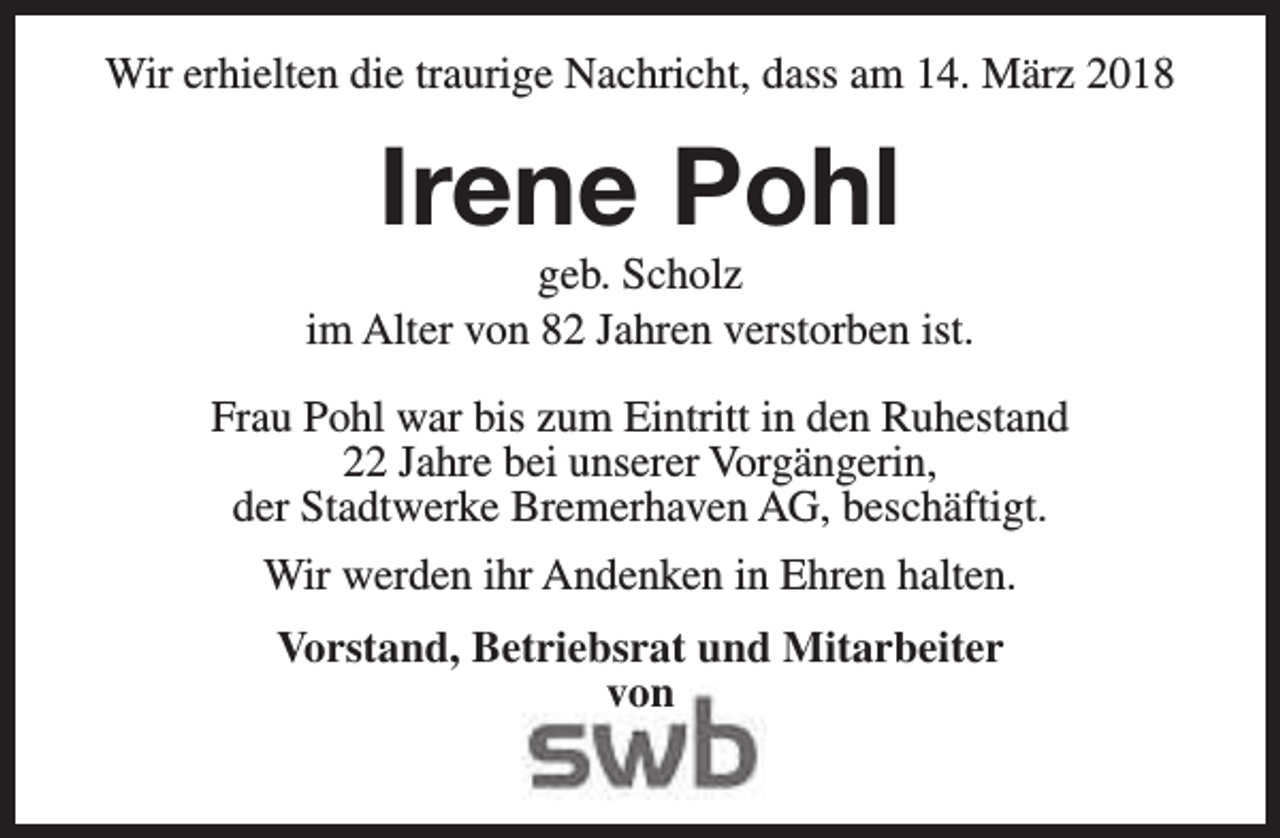 <p>Wir erhielten die traurige Nachricht, dass am 14. März 2018</p><p>Irene Pohl</p><p>geb. Scholz<br />im Alter von 82 Jahren verstorben ist.<br />Frau Pohl war bis zum Eintritt in den Ruhestand<br />22 Jahre bei unserer Vorgängerin,<br />der Stadtwerke Bremerhaven AG, beschäftigt.<br />Wir werden ihr Andenken in Ehren halten.<br />Vorstand, Betriebsrat und Mitarbeiter<br />von</p>
