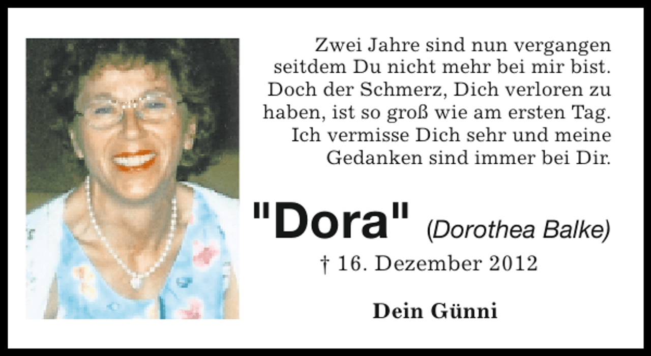 <p>Zwei Jahre sind nun vergangen<br />seitdem Du nicht mehr bei mir bist.<br />Doch der Schmerz, Dich verloren zu<br />haben, ist so groß wie am ersten Tag.<br />Ich vermisse Dich sehr und meine<br />Gedanken sind immer bei Dir.</p><p>"Dora" (Dorothea Balke)<br />† 16. Dezember 2012<br />Dein Günni</p>
