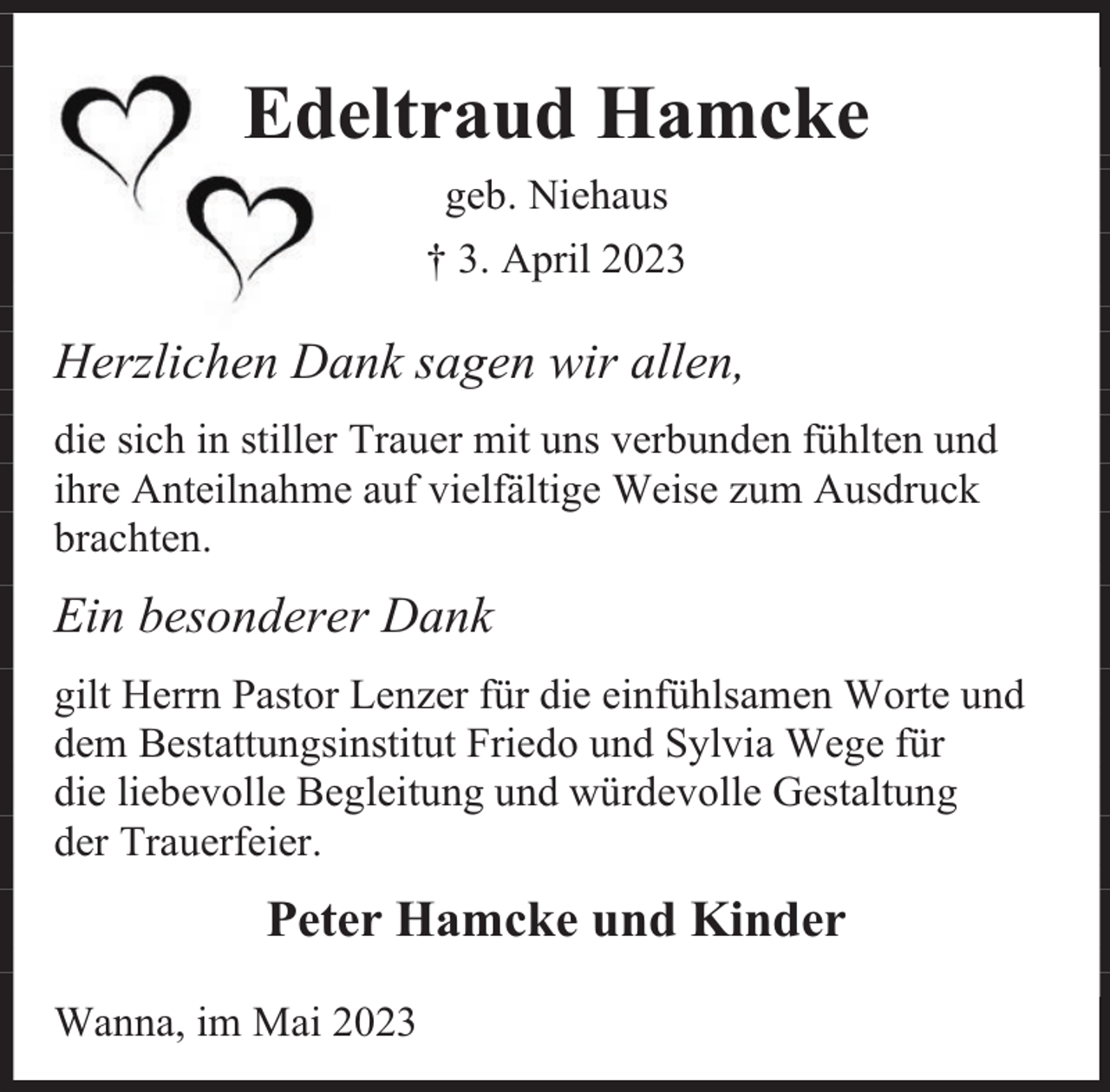 <p>Edeltraud Hamcke<br />geb. Niehaus<br />† 3. April 2023</p><p>Herzlichen Dank sagen wir allen,<br />die sich in stiller Trauer mit uns verbunden fühlten und<br />ihre Anteilnahme auf vielfältige Weise zum Ausdruck<br />brachten.</p><p>Ein besonderer Dank<br />gilt Herrn Pastor Lenzer für die einfühlsamen Worte und<br />dem Bestattungsinstitut Friedo und Sylvia Wege für<br />die liebevolle Begleitung und würdevolle Gestaltung<br />der Trauerfeier.</p><p>Peter Hamcke und Kinder<br />Wanna, im Mai 2023</p>