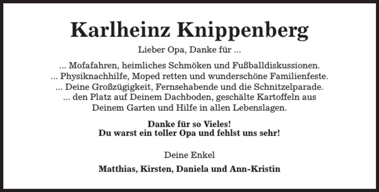 <p>Karlheinz Knippenberg<br />Lieber Opa, Danke für ...<br />... Mofafahren, heimliches Schmöken und Fußballdiskussionen.<br />... Physiknachhilfe, Moped retten und wunderschöne Familienfeste.<br />... Deine Großzügigkeit, Fernsehabende und die Schnitzelparade.<br />... den Platz auf Deinem Dachboden, geschälte Kartoffeln aus<br />Deinem Garten und Hilfe in allen Lebenslagen.<br />Danke für so Vieles!<br />Du warst ein toller Opa und fehlst uns sehr!<br />Deine Enkel<br />Matthias, Kirsten, Daniela und Ann-Kristin</p>