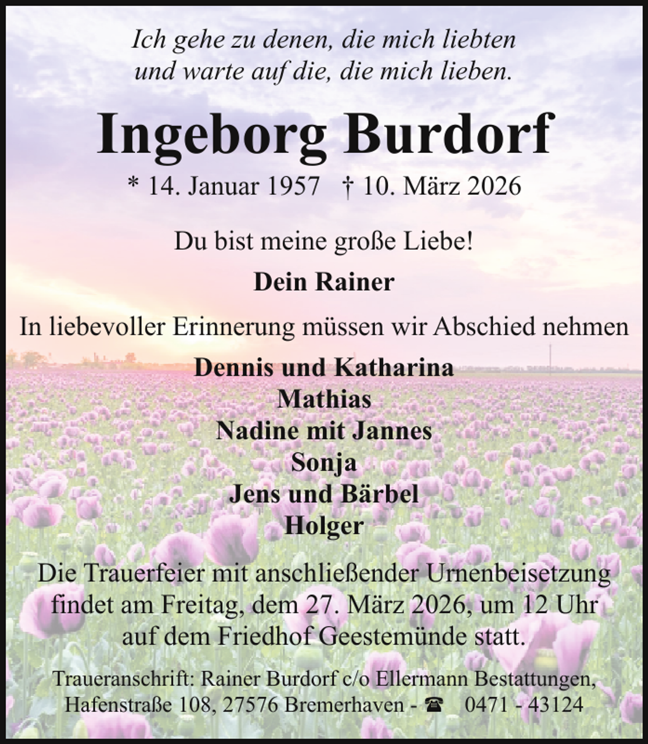 <p>Ich gehe zu denen, die mich liebten<br />und warte auf die, die mich lieben.</p><p>Ingeborg Burdorf<br />* 14. Januar 1957 † 10. März 2026<br />Du bist meine große Liebe!<br />Dein Rainer<br />In liebevoller Erinnerung müssen wir Abschied nehmen<br />Dennis und Katharina<br />Mathias<br />Nadine mit Jannes<br />Sonja<br />Jens und Bärbel<br />Holger<br />Die Trauerfeier mit anschließender Urnenbeisetzung<br />findet am Freitag, dem 27. März 2026, um 12 Uhr<br />auf dem Friedhof Geestemünde statt.<br />Traueranschrift: Rainer Burdorf c/o Ellermann Bestattungen,<br />Hafenstraße 108, 27576 Bremerhaven - ( 0471 - 43124</p>