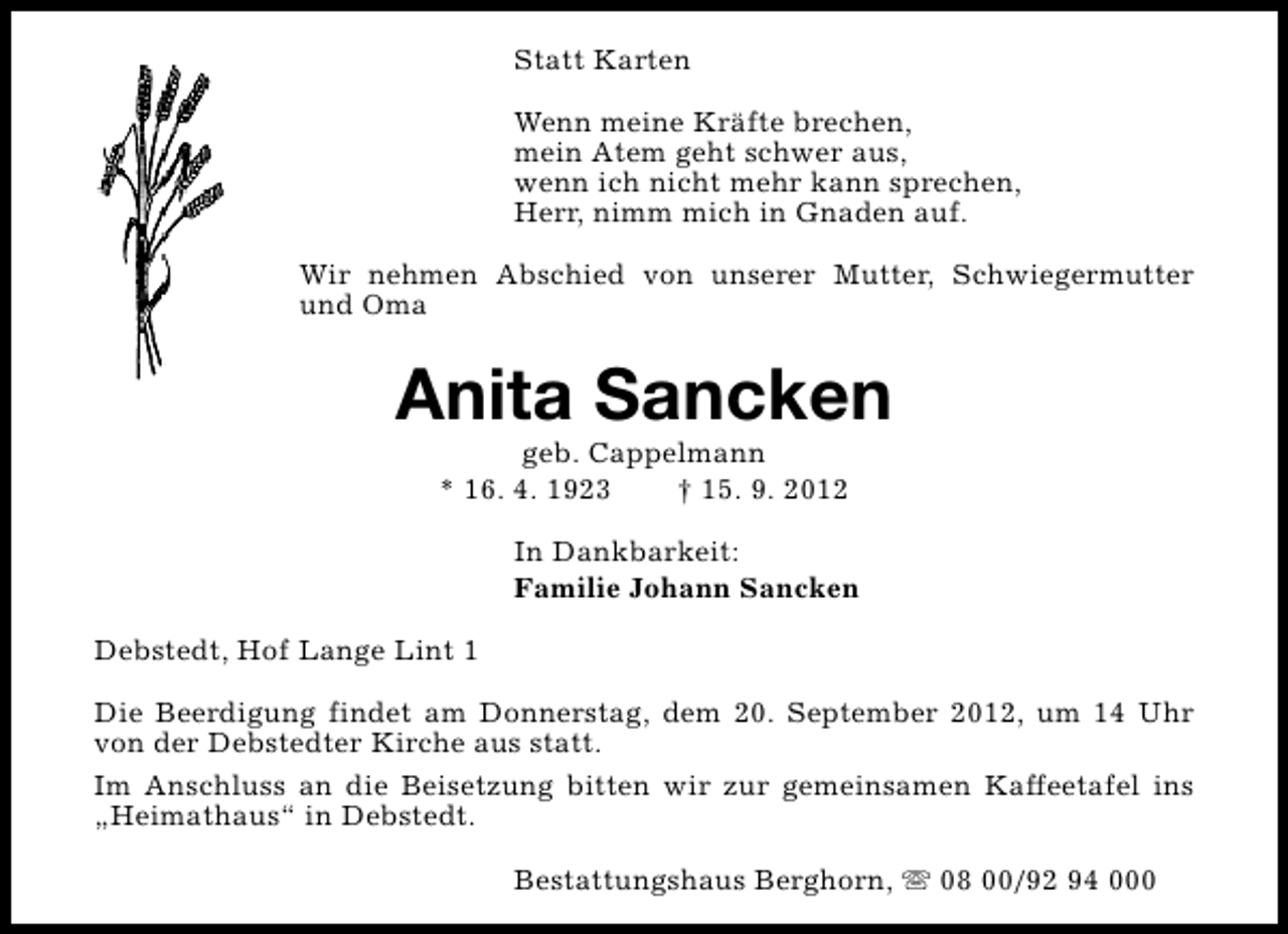 <p>Statt Karten<br />Wenn meine Kräfte brechen,<br />mein Atem geht schwer aus,<br />wenn ich nicht mehr kann sprechen,<br />Herr, nimm mich in Gnaden auf.<br />Wir nehmen Abschied von unserer Mutter, Schwiegermutter<br />und Oma</p><p>Anita Sancken<br />geb. Cappelmann<br />* 16. 4. 1923<br />† 15. 9. 2012</p><p>In Dankbarkeit:<br />Familie Johann Sancken<br />Debstedt, Hof Lange Lint 1<br />Die Beerdigung findet am Donnerstag, dem 20. September 2012, um 14 Uhr<br />von der Debstedter Kirche aus statt.<br />Im Anschluss an die Beisetzung bitten wir zur gemeinsamen Kaffeetafel ins<br />„Heimathaus“ in Debstedt.<br />Bestattungshaus Berghorn, s 08 00/92 94 000</p>