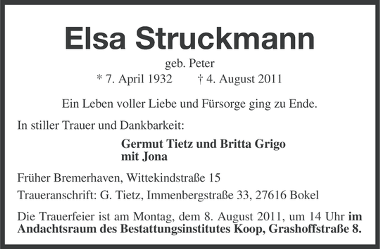 <p>Elsa Struckmann<br />geb. Peter<br />* 7. April 1932<br />† 4. August 2011<br />Ein Leben voller Liebe und Fürsorge ging zu Ende.<br />In stiller Trauer und Dankbarkeit:<br />Germut Tietz und Britta Grigo<br />mit Jona<br />Früher Bremerhaven, Wittekindstraße 15<br />Traueranschrift: G. Tietz, Immenbergstraße 33, 27616 Bokel<br />Die Trauerfeier ist am Montag, dem 8. August 2011, um 14 Uhr im<br />Andachtsraum des Bestattungsinstitutes Koop, Grashoffstraße 8.</p>