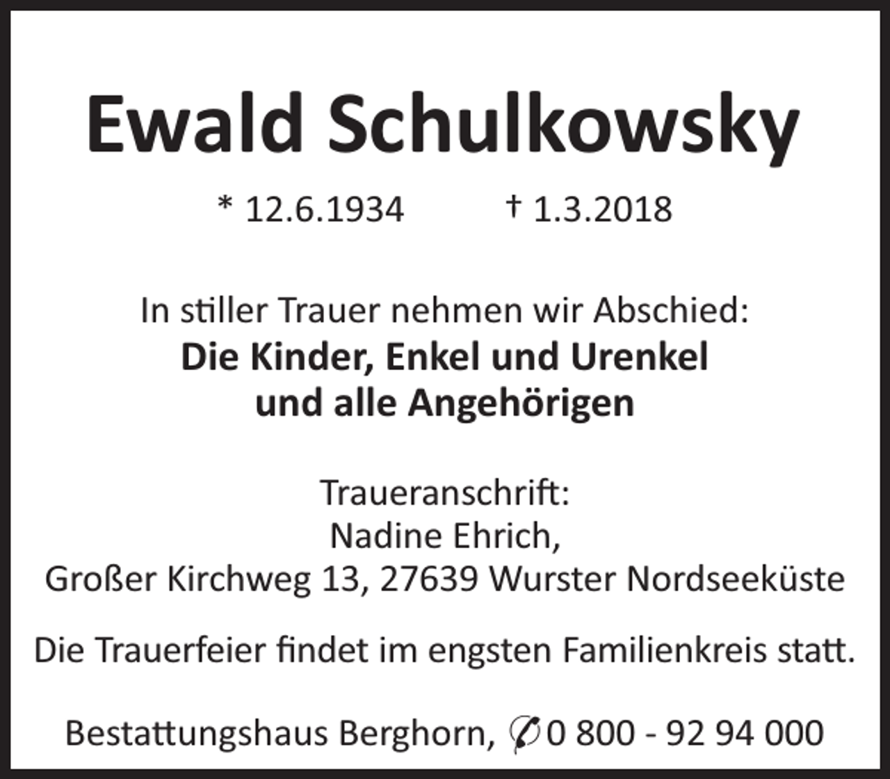 <p>Ewald Schulkowsky<br />* 12.6.1934</p><p>† 1.3.2018</p><p>In s ller Trauer nehmen wir Abschied:</p><p>Die Kinder, Enkel und Urenkel<br />und alle Angehörigen</p><p>Traueranschri :<br />Nadine Ehrich,<br />Großer Kirchweg 13, 27639 Wurster Nordseeküste<br />Die Trauerfeier ﬁndet im engsten Familienkreis sta .<br />Besta ungshaus Berghorn, * 0 800 - 92 94 000</p>