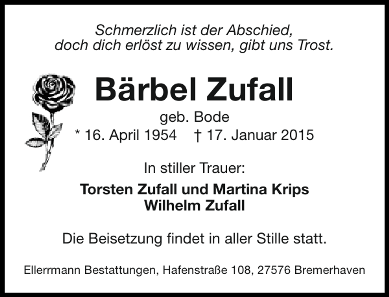 <p>Schmerzlich ist der Abschied,<br />doch dich erlöst zu wissen, gibt uns Trost.</p><p>Bärbel Zufall</p><p>geb. Bode<br />* 16. April 1954 † 17. Januar 2015<br />In stiller Trauer:<br />Torsten Zufall und Martina Krips<br />Wilhelm Zufall<br />Die Beisetzung findet in aller Stille statt.<br />Ellerrmann Bestattungen, Hafenstraße 108, 27576 Bremerhaven</p>