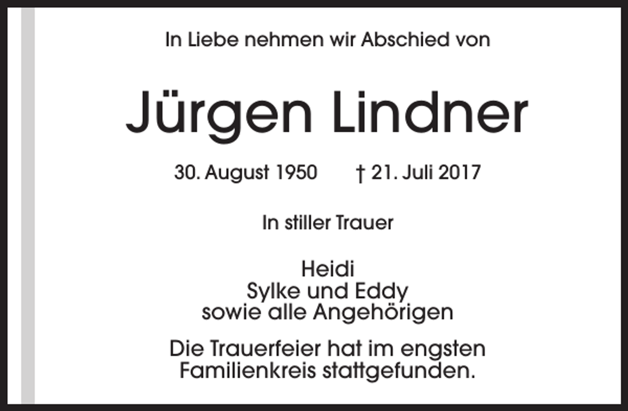 <p>In Liebe nehmen wir Abschied von</p><p>Jürgen Lindner<br />30. August 1950</p><p>† 21. Juli 2017</p><p>In stiller Trauer</p><p>Heidi<br />Sylke und Eddy<br />sowie alle Angehörigen<br />Die Trauerfeier hat im engsten<br />Familienkreis stattgefunden.</p>