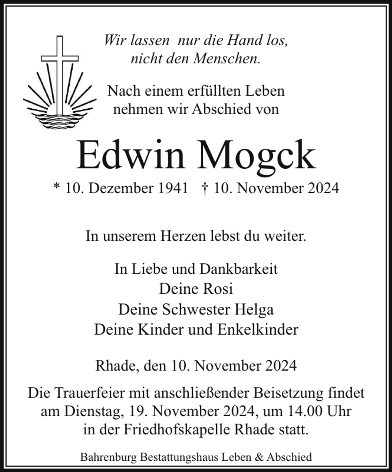 <p>Wir lassen nur die Hand los,<br />nicht den Menschen.<br />Nach einem erfüllten Leben<br />nehmen wir Abschied von</p><p>Edwin Mogck</p><p>* 10. Dezember 1941 † 10. November 2024<br />In unserem Herzen lebst du weiter.<br />In Liebe und Dankbarkeit<br />Deine Rosi<br />Deine Schwester Helga<br />Deine Kinder und Enkelkinder<br />Rhade, den 10. November 2024<br />Die Trauerfeier mit anschließender Beisetzung findet<br />am Dienstag, 19. November 2024, um 14.00 Uhr<br />in der Friedhofskapelle Rhade statt.<br />Bahrenburg Bestattungshaus Leben &amp; Abschied</p>