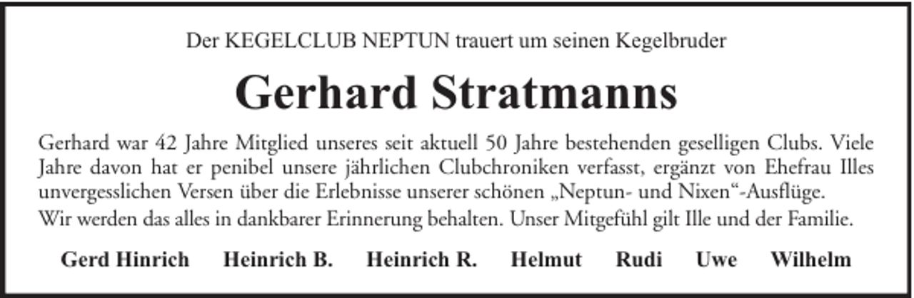 <p>Der KEGELCLUB NEPTUN trauert um seinen Kegelbruder</p><p>Gerhard Stratmanns<br />Gerhard war 42 Jahre Mitglied unseres seit aktuell 50 Jahre bestehenden geselligen Clubs. Viele<br />Jahre davon hat er penibel unsere jährlichen Clubchroniken verfasst, ergänzt von Ehefrau Illes<br />unvergesslichen Versen über die Erlebnisse unserer schönen „Neptun- und Nixen“-Ausflüge.<br />Wir werden das alles in dankbarer Erinnerung behalten. Unser Mitgefühl gilt Ille und der Familie.<br />Gerd Hinrich</p><p>Heinrich B.</p><p>Heinrich R.</p><p>Helmut</p><p>Rudi</p><p>Uwe</p><p>Wilhelm</p>