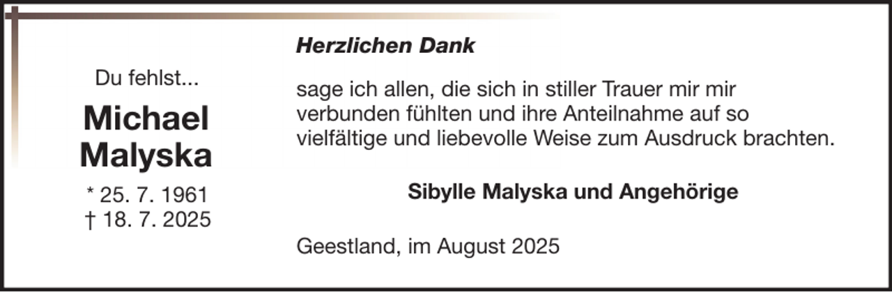 <p>Herzlichen Dank<br />Du fehlst...</p>
<p>Michael<br />Malyska<br />* 25. 7. 1961<br />† 18. 7. 2025</p>
<p>sage ich allen, die sich in stiller Trauer mir mir<br />verbunden fühlten und ihre Anteilnahme auf so<br />vielfältige und liebevolle Weise zum Ausdruck brachten.<br />Sibylle Malyska und Angehörige<br />Geestland, im August 2025</p>