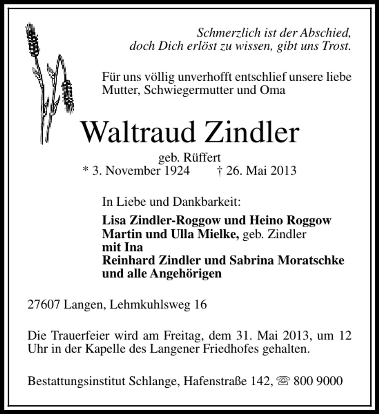 <p>Schmerzlich ist der Abschied,<br />doch Dich erlöst zu wissen, gibt uns Trost.<br />Für uns völlig unverhofft entschlief unsere liebe<br />Mutter, Schwiegermutter und Oma</p><p>Waltraud Zindler<br />geb. Rüffert<br />* 3. November 1924<br />† 26. Mai 2013</p><p>In Liebe und Dankbarkeit:<br />Lisa Zindler-Roggow und Heino Roggow<br />Martin und Ulla Mielke, geb. Zindler<br />mit Ina<br />Reinhard Zindler und Sabrina Moratschke<br />und alle Angehörigen<br />27607 Langen, Lehmkuhlsweg 16<br />Die Trauerfeier wird am Freitag, dem 31. Mai 2013, um 12<br />Uhr in der Kapelle des Langener Friedhofes gehalten.<br />Bestattungsinstitut Schlange, Hafenstraße 142, s 800 9000</p>