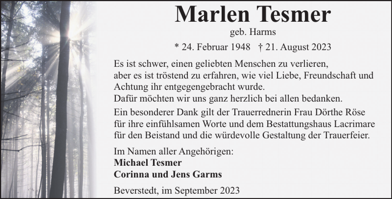 <p>Marlen Tesmer</p><p>geb. Harms<br />* 24. Februar 1948 † 21. August 2023<br />Es ist schwer, einen geliebten Menschen zu verlieren,<br />aber es ist tröstend zu erfahren, wie viel Liebe, Freundschaft und<br />Achtung ihr entgegengebracht wurde.<br />Dafür möchten wir uns ganz herzlich bei allen bedanken.<br />Ein besonderer Dank gilt der Trauerrednerin Frau Dörthe Röse<br />für ihre einfühlsamen Worte und dem Bestattungshaus Lacrimare<br />für den Beistand und die würdevolle Gestaltung der Trauerfeier.<br />Im Namen aller Angehörigen:<br />Michael Tesmer<br />Corinna und Jens Garms<br />Beverstedt, im September 2023</p>