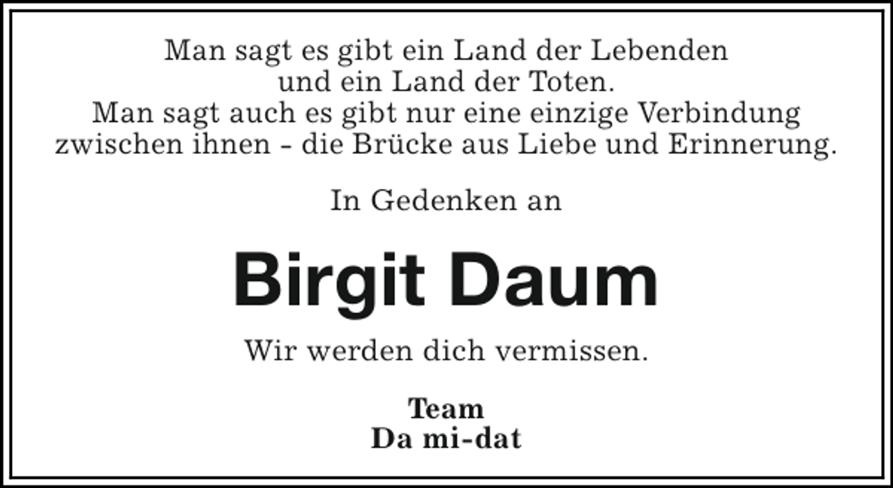 <p>Man sagt es gibt ein Land der Lebenden<br />und ein Land der Toten.<br />Man sagt auch es gibt nur eine einzige Verbindung<br />zwischen ihnen - die Brücke aus Liebe und Erinnerung.<br />In Gedenken an</p><p>Birgit Daum<br />Wir werden dich vermissen.<br />Team<br />Da mi-dat</p>