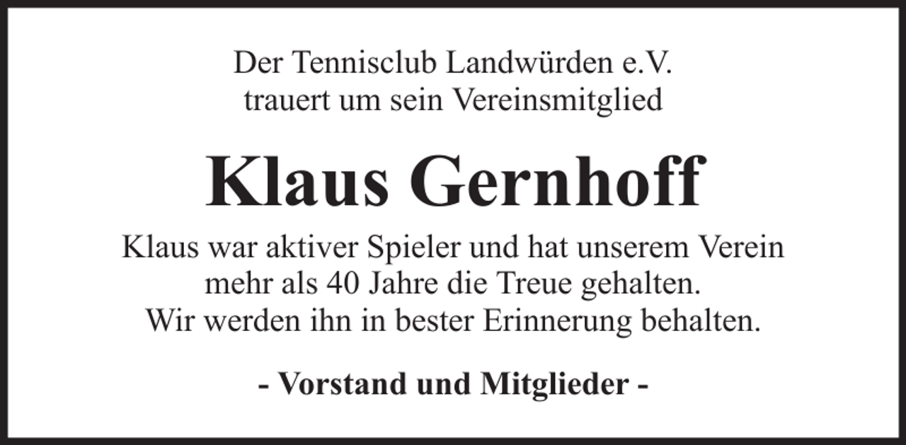 <p>Der Tennisclub Landwürden e.V.<br />trauert um sein Vereinsmitglied</p><p>Klaus Gernhoff<br />Klaus war aktiver Spieler und hat unserem Verein<br />mehr als 40 Jahre die Treue gehalten.<br />Wir werden ihn in bester Erinnerung behalten.<br />- Vorstand und Mitglieder -</p>