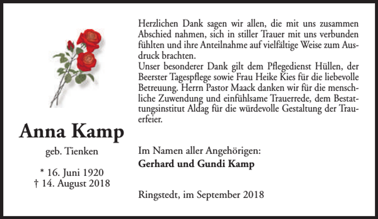 <p>Anna Kamp<br />geb. Tienken</p><p>* 16. Juni 1920<br />† 14. August 2018</p><p>Herzlichen Dank sagen wir allen, die mit uns zusammen<br />Abschied nahmen, sich in stiller Trauer mit uns verbunden<br />fühlten und ihre Anteilnahme auf vielfältige Weise zum Ausdruck brachten.<br />Unser besonderer Dank gilt dem Pflegedienst Hüllen, der<br />Beerster Tagespflege sowie Frau Heike Kies für die liebevolle<br />Betreuung. Herrn Pastor Maack danken wir für die menschliche Zuwendung und einfühlsame Trauerrede, dem Bestattungsinstitut Aldag für die würdevolle Gestaltung der Trauerfeier.<br />Im Namen aller Angehörigen:<br />Gerhard und Gundi Kamp<br />Ringstedt, im September 2018</p>
