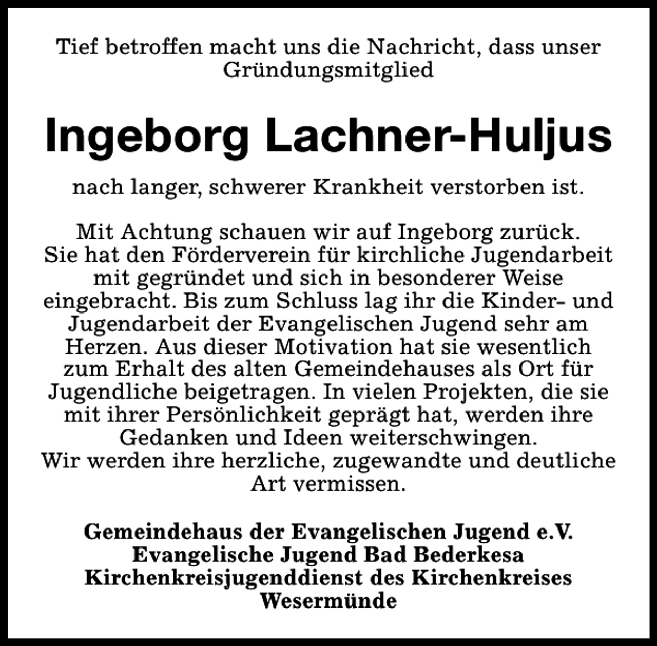<p>Tief betroffen macht uns die Nachricht, dass unser<br />Gründungsmitglied</p><p>Ingeborg Lachner-Huljus<br />nach langer, schwerer Krankheit verstorben ist.<br />Mit Achtung schauen wir auf Ingeborg zurück.<br />Sie hat den Förderverein für kirchliche Jugendarbeit<br />mit gegründet und sich in besonderer Weise<br />eingebracht. Bis zum Schluss lag ihr die Kinder- und<br />Jugendarbeit der Evangelischen Jugend sehr am<br />Herzen. Aus dieser Motivation hat sie wesentlich<br />zum Erhalt des alten Gemeindehauses als Ort für<br />Jugendliche beigetragen. In vielen Projekten, die sie<br />mit ihrer Persönlichkeit geprägt hat, werden ihre<br />Gedanken und Ideen weiterschwingen.<br />Wir werden ihre herzliche, zugewandte und deutliche<br />Art vermissen.<br />Gemeindehaus der Evangelischen Jugend e.V.<br />Evangelische Jugend Bad Bederkesa<br />Kirchenkreisjugenddienst des Kirchenkreises<br />Wesermünde</p>