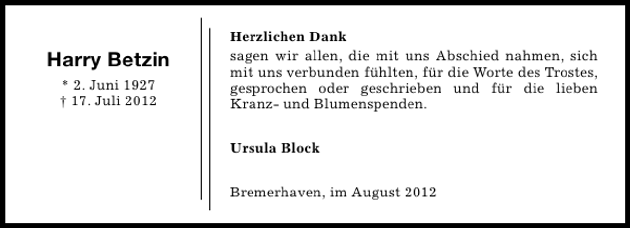 <p>Harry Betzin<br />* 2. Juni 1927<br />† 17. Juli 2012</p><p>Herzlichen Dank<br />sagen wir allen, die mit uns Abschied nahmen, sich<br />mit uns verbunden fühlten, für die Worte des Trostes,<br />gesprochen oder geschrieben und für die lieben<br />Kranz- und Blumenspenden.<br />Ursula Block<br />Bremerhaven, im August 2012</p>