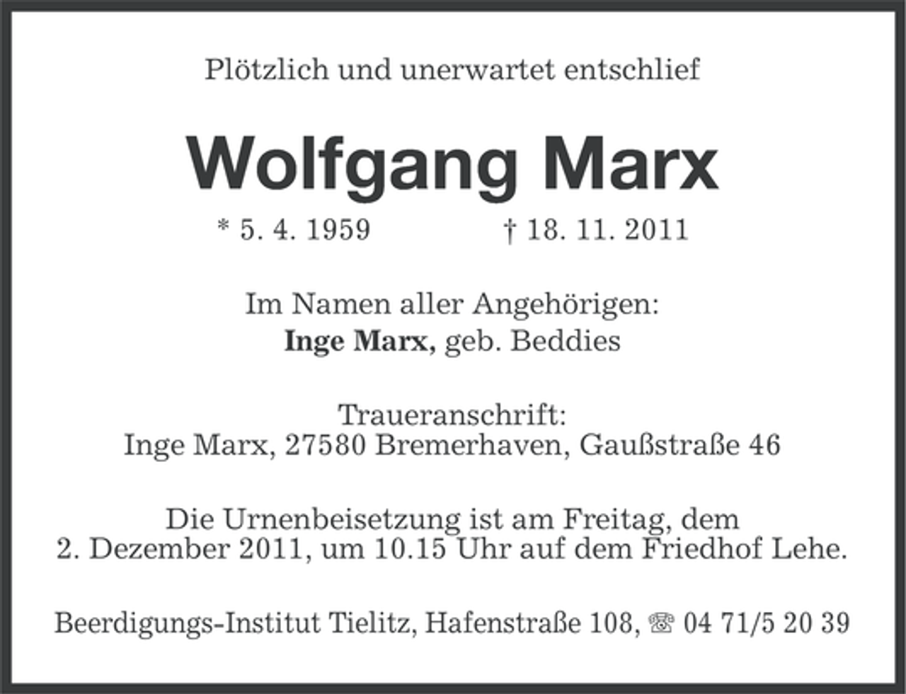 <p>Plötzlich und unerwartet entschlief</p>
<p>Wolfgang Marx<br />* 5. 4. 1959</p>
<p>† 18. 11. 2011</p>
<p>Im Namen aller Angehörigen:<br />Inge Marx, geb. Beddies<br />Traueranschrift:<br />Inge Marx, 27580 Bremerhaven, Gaußstraße 46<br />Die Urnenbeisetzung ist am Freitag, dem<br />2. Dezember 2011, um 10.15 Uhr auf dem Friedhof Lehe.<br />Beerdigungs-Institut Tielitz, Hafenstraße 108, 04 71/5 20 39</p>