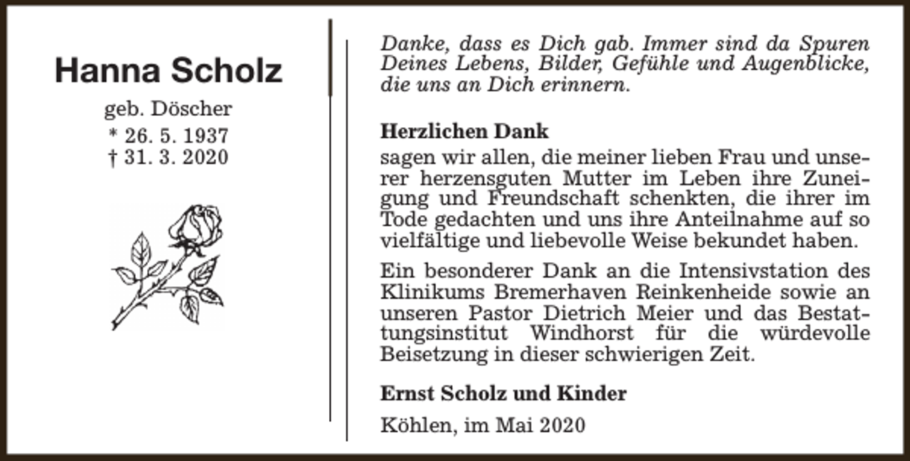 <p>Hanna Scholz<br />geb. Döscher<br />* 26. 5. 1937<br />† 31. 3. 2020</p><p>Danke, dass es Dich gab. Immer sind da Spuren<br />Deines Lebens, Bilder, Gefühle und Augenblicke,<br />die uns an Dich erinnern.<br />Herzlichen Dank<br />sagen wir allen, die meiner lieben Frau und unserer herzensguten Mutter im Leben ihre Zuneigung und Freundschaft schenkten, die ihrer im<br />Tode gedachten und uns ihre Anteilnahme auf so<br />vielfältige und liebevolle Weise bekundet haben.<br />Ein besonderer Dank an die Intensivstation des<br />Klinikums Bremerhaven Reinkenheide sowie an<br />unseren Pastor Dietrich Meier und das Bestattungsinstitut Windhorst für die würdevolle<br />Beisetzung in dieser schwierigen Zeit.<br />Ernst Scholz und Kinder<br />Köhlen, im Mai 2020</p>