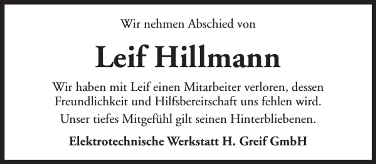 <p>Wir nehmen Abschied von</p><p>Leif Hillmann<br />Wir haben mit Leif einen Mitarbeiter verloren, dessen<br />Freundlichkeit und Hilfsbereitschaft uns fehlen wird.<br />Unser tiefes Mitgefühl gilt seinen Hinterbliebenen.<br />Elektrotechnische Werkstatt H. Greif GmbH</p>