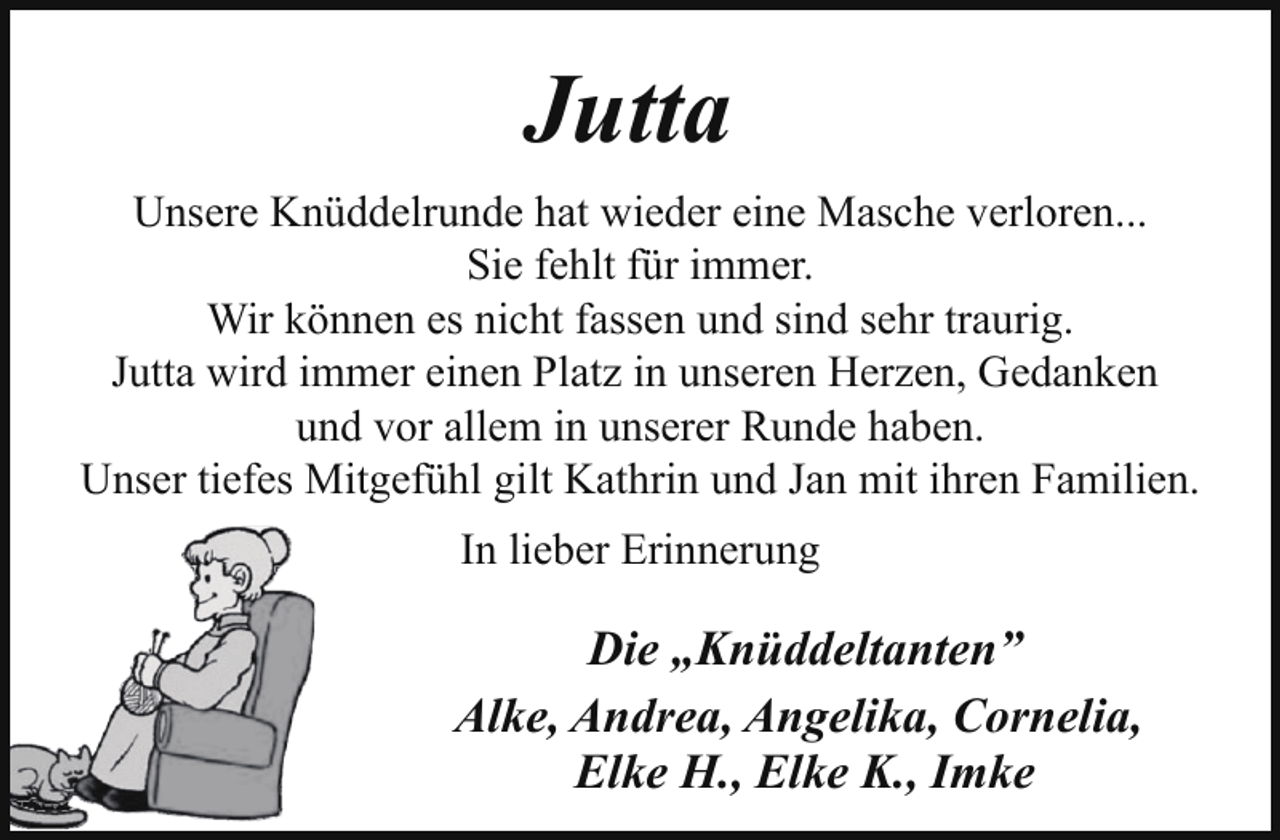 <p>Jutta<br />Unsere Knüddelrunde hat wieder eine Masche verloren...<br />Sie fehlt für immer.<br />Wir können es nicht fassen und sind sehr traurig.<br />Jutta wird immer einen Platz in unseren Herzen, Gedanken<br />und vor allem in unserer Runde haben.<br />Unser tiefes Mitgefühl gilt Kathrin und Jan mit ihren Familien.<br />In lieber Erinnerung</p><p>Die „Knüddeltanten”<br />Alke, Andrea, Angelika, Cornelia,<br />Elke H., Elke K., Imke</p>