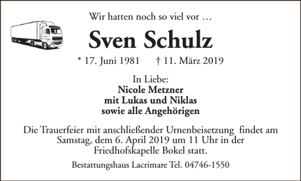 <p>Wir hatten noch so viel vor …</p><p>Sven Schulz</p><p>* 17. Juni 1981</p><p>† 11. März 2019</p><p>In Liebe:<br />Nicole Metzner<br />mit Lukas und Niklas<br />sowie alle Angehörigen<br />Die Trauerfeier mit anschließender Urnenbeisetzung findet am<br />Samstag, dem 6. April 2019 um 11 Uhr in der<br />Friedhofskapelle Bokel statt.<br />Bestattungshaus Lacrimare Tel. 04746-1550</p>