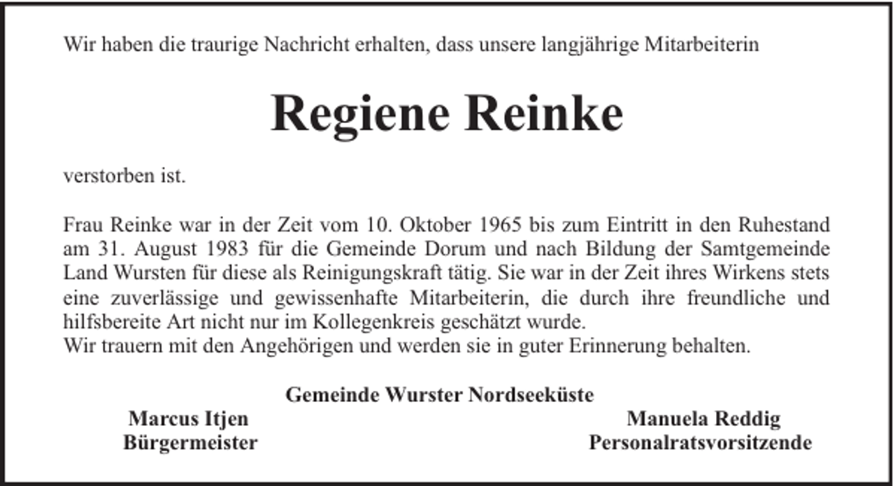 <p>Wir haben die traurige Nachricht erhalten, dass unsere langjährige Mitarbeiterin</p><p>Regiene Reinke<br />verstorben ist.<br />Frau Reinke war in der Zeit vom 10. Oktober 1965 bis zum Eintritt in den Ruhestand<br />am 31. August 1983 für die Gemeinde Dorum und nach Bildung der Samtgemeinde<br />Land Wursten für diese als Reinigungskraft tätig. Sie war in der Zeit ihres Wirkens stets<br />eine zuverlässige und gewissenhafte Mitarbeiterin, die durch ihre freundliche und<br />hilfsbereite Art nicht nur im Kollegenkreis geschätzt wurde.<br />Wir trauern mit den Angehörigen und werden sie in guter Erinnerung behalten.<br />Marcus Itjen<br />Bürgermeister</p><p>Gemeinde Wurster Nordseeküste</p><p>Manuela Reddig<br />Personalratsvorsitzende</p>