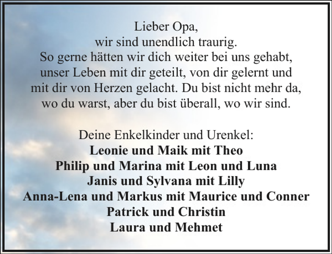 <p>Lieber Opa,<br />wir sind unendlich traurig.<br />So gerne hätten wir dich weiter bei uns gehabt,<br />unser Leben mit dir geteilt, von dir gelernt und<br />mit dir von Herzen gelacht. Du bist nicht mehr da,<br />wo du warst, aber du bist überall, wo wir sind.<br />Deine Enkelkinder und Urenkel:<br />Leonie und Maik mit Theo<br />Philip und Marina mit Leon und Luna<br />Janis und Sylvana mit Lilly<br />Anna-Lena und Markus mit Maurice und Conner<br />Patrick und Christin<br />Laura und Mehmet</p>