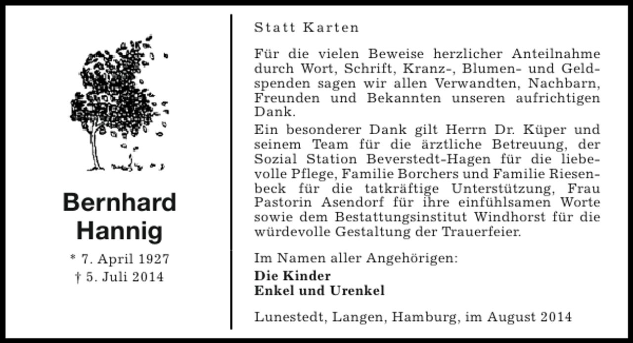 <p>S t a t t K a rt e n</p><p>Bernhard<br />Hannig<br />* 7. April 1927<br />† 5. Juli 2014</p><p>Für die vielen Beweise herzlicher Anteilnahme<br />durch Wort, Schrift, Kranz-, Blumen- und Geldspenden sagen wir allen Verwandten, Nachbarn,<br />Freunden und Bekannten unseren aufrichtigen<br />Dank.<br />Ein besonderer Dank gilt Herrn Dr. Küper und<br />seinem Team für die ärztliche Betreuung, der<br />Sozial Station Beverstedt-Hagen für die liebevolle Pflege, Familie Borchers und Familie Riesenbeck für die tatkräftige Unterstützung, Frau<br />Pastorin Asendorf für ihre einfühlsamen Worte<br />sowie dem Bestattungsinstitut Windhorst für die<br />würdevolle Gestaltung der Trauerfeier.<br />Im Namen aller Angehörigen:<br />Die Kinder<br />Enkel und Urenkel<br />Lunestedt, Langen, Hamburg, im August 2014</p>
