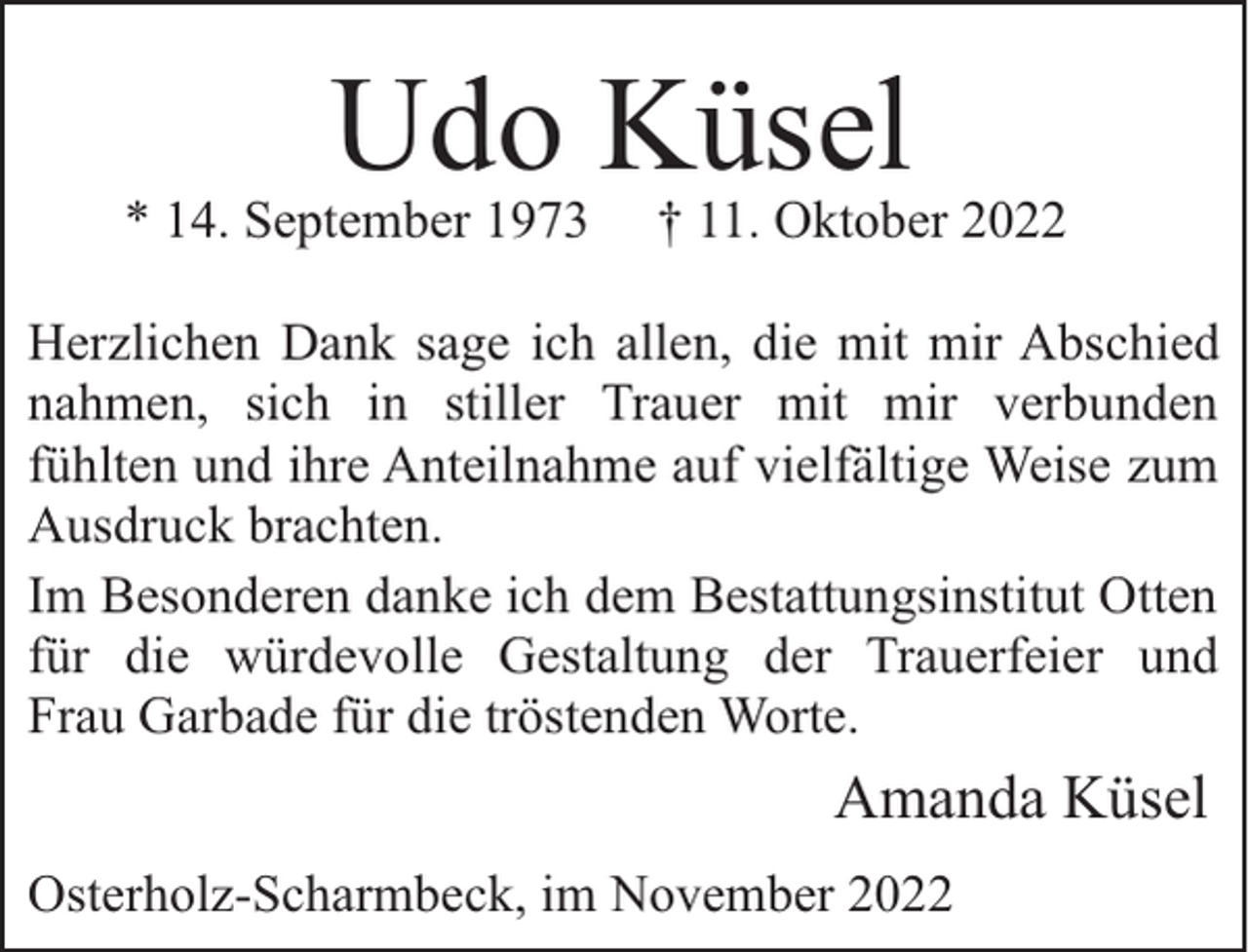 <p>Udo Küsel</p><p>* 14. September 1973</p><p>† 11. Oktober 2022</p><p>Herzlichen Dank sage ich allen, die mit mir Abschied<br />nahmen, sich in stiller Trauer mit mir verbunden<br />fühlten und ihre Anteilnahme auf vielfältige Weise zum<br />Ausdruck brachten.<br />Im Besonderen danke ich dem Bestattungsinstitut Otten<br />für die würdevolle Gestaltung der Trauerfeier und<br />Frau Garbade für die tröstenden Worte.</p><p>Amanda Küsel<br />Osterholz-Scharmbeck, im November 2022</p>