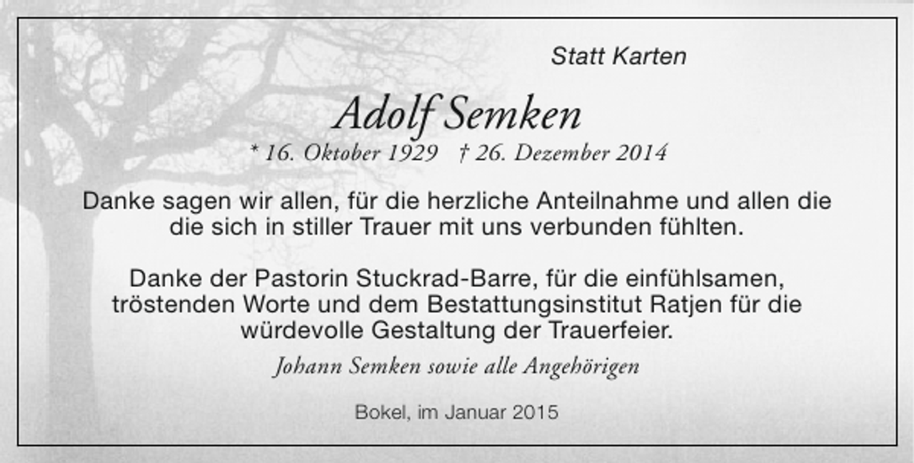 <p>Statt Karten</p><p>Adolf Semken</p><p>* 16. Oktober 1929 † 26. Dezember 2014<br />Danke sagen wir allen, für die herzliche Anteilnahme und allen die<br />die sich in stiller Trauer mit uns verbunden fühlten.<br />Danke der Pastorin Stuckrad-Barre, für die einfühlsamen,<br />tröstenden Worte und dem Bestattungsinstitut Ratjen für die<br />würdevolle Gestaltung der Trauerfeier.<br />Johann Semken sowie alle Angehörigen<br />Bokel, im Januar 2015</p>