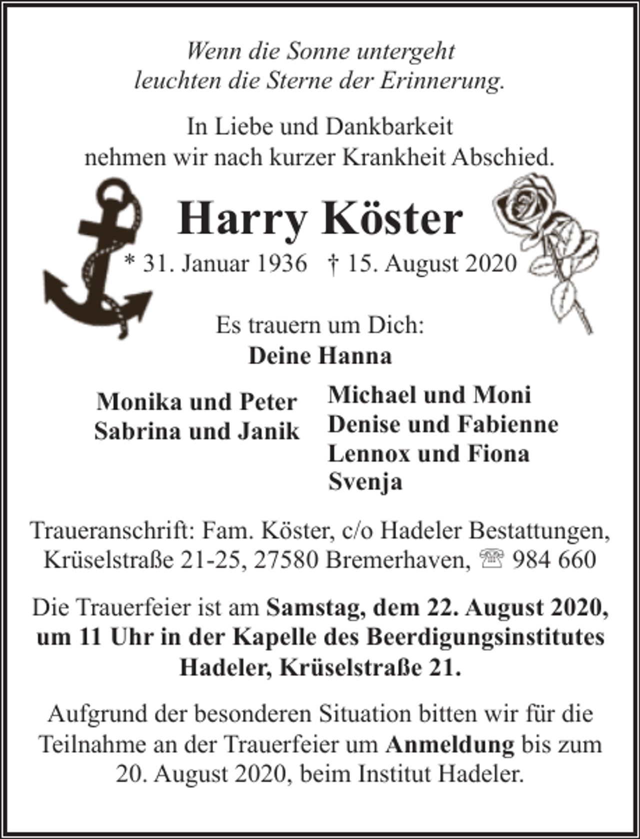 <p>Wenn die Sonne untergeht<br />leuchten die Sterne der Erinnerung.<br />In Liebe und Dankbarkeit<br />nehmen wir nach kurzer Krankheit Abschied.</p><p>Harry Köster</p><p>* 31. Januar 1936 † 15. August 2020<br />Es trauern um Dich:<br />Deine Hanna<br />Monika und Peter Michael und Moni<br />Sabrina und Janik Denise und Fabienne<br />Lennox und Fiona<br />Svenja<br />Traueranschrift: Fam. Köster, c/o Hadeler Bestattungen,<br />Krüselstraße 21-25, 27580 Bremerhaven, ' 984 660<br />Die Trauerfeier ist am Samstag, dem 22. August 2020,<br />um 11 Uhr in der Kapelle des Beerdigungsinstitutes<br />Hadeler, Krüselstraße 21.<br />Aufgrund der besonderen Situation bitten wir für die<br />Teilnahme an der Trauerfeier um Anmeldung bis zum<br />20. August 2020, beim Institut Hadeler.</p>
