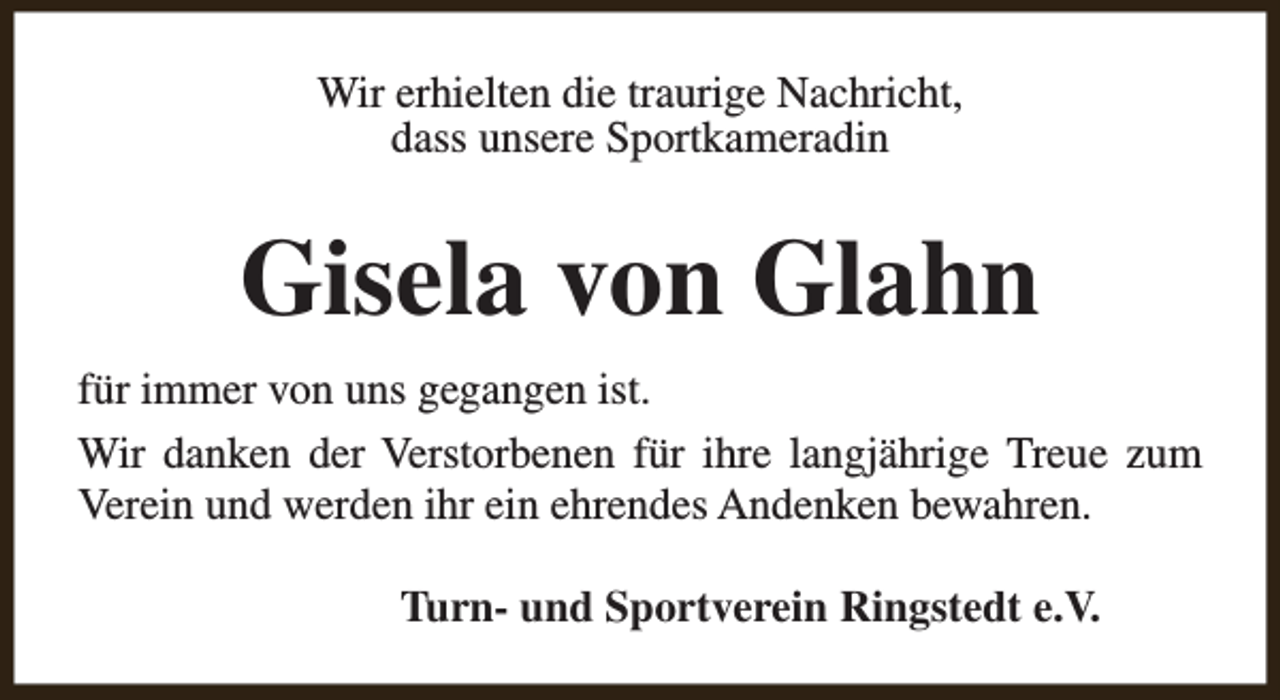 <p>Wir erhielten die traurige Nachricht,<br />dass unsere Sportkameradin</p><p>Gisela von Glahn<br />für immer von uns gegangen ist.<br />Wir danken der Verstorbenen für ihre langjährige Treue zum<br />Verein und werden ihr ein ehrendes Andenken bewahren.<br />Turn- und Sportverein Ringstedt e.V.</p>