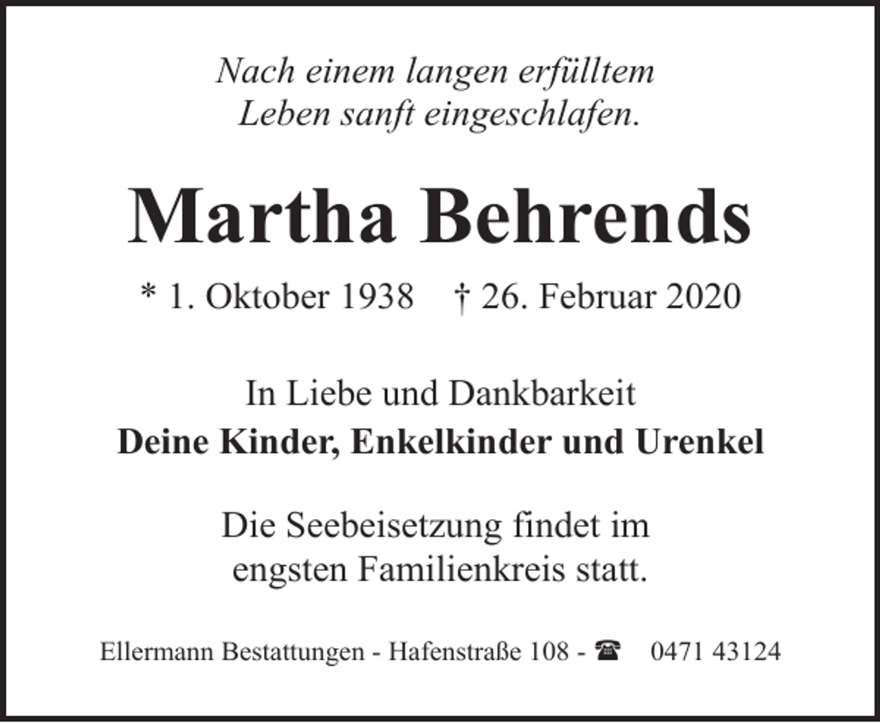 <p>Nach einem langen erfülltem<br />Leben sanft eingeschlafen.</p><p>Martha Behrends<br />* 1. Oktober 1938</p><p>† 26. Februar 2020</p><p>In Liebe und Dankbarkeit<br />Deine Kinder, Enkelkinder und Urenkel<br />Die Seebeisetzung findet im<br />engsten Familienkreis statt.<br />Ellermann Bestattungen - Hafenstraße 108 - (</p><p>0471 43124</p>