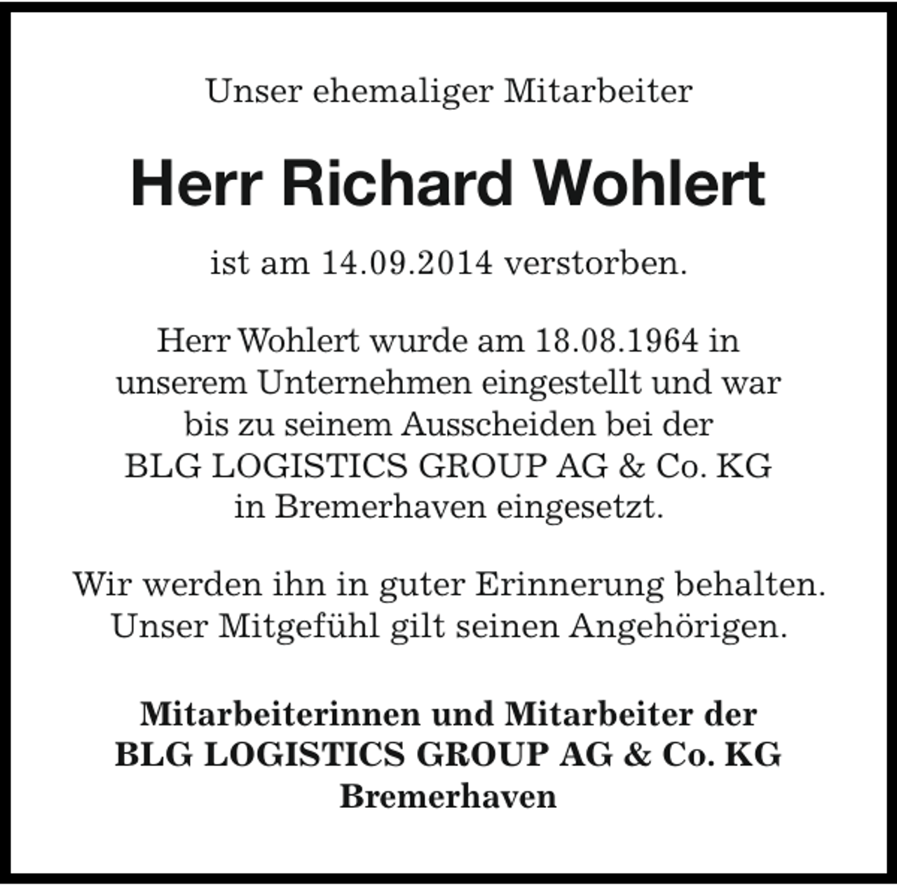 <p>Unser ehemaliger Mitarbeiter</p><p>Herr Richard Wohlert<br />ist am 14.09.2014 verstorben.<br />Herr Wohlert wurde am 18.08.1964 in<br />unserem Unternehmen eingestellt und war<br />bis zu seinem Ausscheiden bei der<br />BLG LOGISTICS GROUP AG &amp; Co. KG<br />in Bremerhaven eingesetzt.<br />Wir werden ihn in guter Erinnerung behalten.<br />Unser Mitgefühl gilt seinen Angehörigen.<br />Mitarbeiterinnen und Mitarbeiter der<br />BLG LOGISTICS GROUP AG &amp; Co. KG<br />Bremerhaven</p>