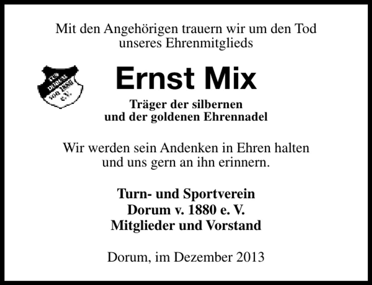 <p>Mit den Angehörigen trauern wir um den Tod<br />unseres Ehrenmitglieds</p><p>Ernst Mix</p><p>Träger der silbernen<br />und der goldenen Ehrennadel</p><p>Wir werden sein Andenken in Ehren halten<br />und uns gern an ihn erinnern.<br />Turn- und Sportverein<br />Dorum v. 1880 e. V.<br />Mitglieder und Vorstand<br />Dorum, im Dezember 2013</p>