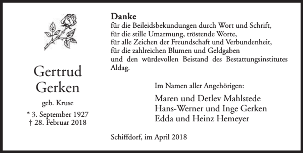 <p>Danke</p><p>Gertrud<br />Gerken<br />geb. Kruse<br />* 3. September 1927<br />† 28. Februar 2018</p><p>für die Beileidsbekundungen durch Wort und Schrift,<br />für die stille Umarmung, tröstende Worte,<br />für alle Zeichen der Freundschaft und Verbundenheit,<br />für die zahlreichen Blumen und Geldgaben<br />und den würdevollen Beistand des Bestattungsinstitutes<br />Aldag.<br />Im Namen aller Angehörigen:</p><p>Maren und Detlev Mahlstede<br />Hans-Werner und Inge Gerken<br />Edda und Heinz Hemeyer<br />Schiffdorf, im April 2018</p>