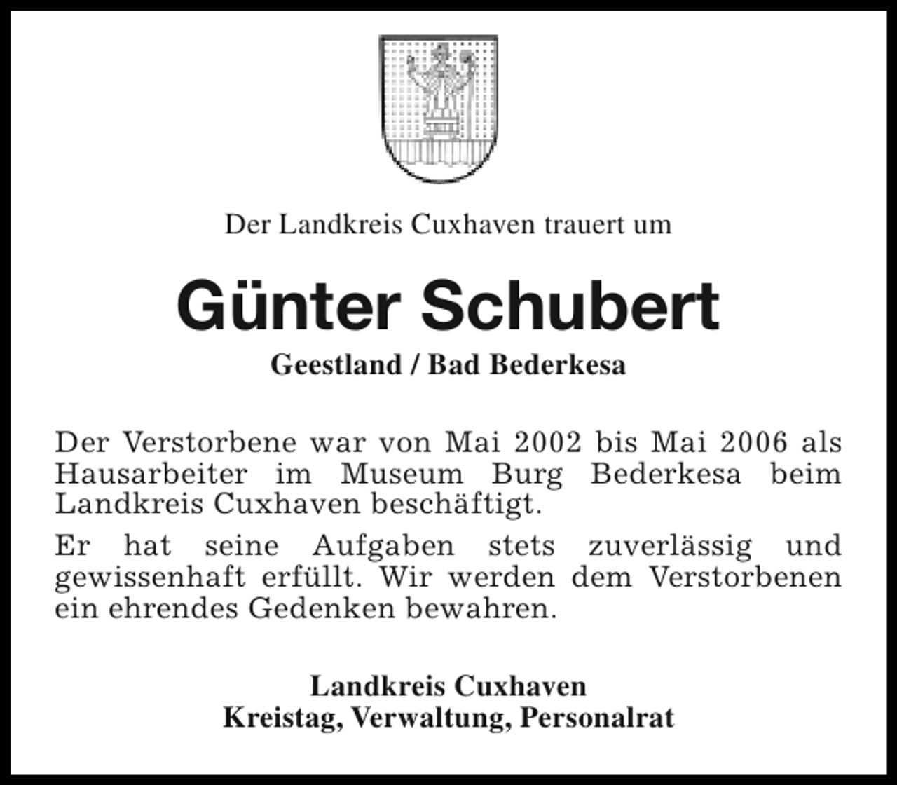 <p>Der Landkreis Cuxhaven trauert um</p><p>Günter Schubert<br />Geestland / Bad Bederkesa</p><p>Der Verstorbene war von Mai 2002 bis Mai 2006 als<br />Hausarbeiter im Museum Burg Bederkesa beim<br />Landkreis Cuxhaven beschäftigt.<br />Er hat seine Aufgaben stets zuverlässig und<br />gewissenhaft erfüllt. Wir werden dem Verstorbenen<br />ein ehrendes Gedenken bewahren.<br />Landkreis Cuxhaven<br />Kreistag, Verwaltung, Personalrat</p>