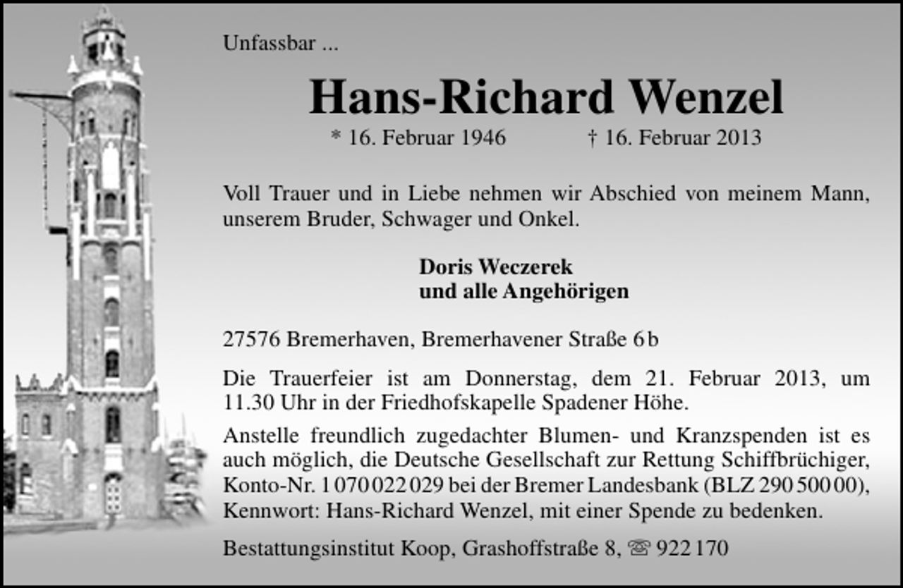 <p>Unfassbar ...</p>
<p>Hans-Richard Wenzel<br />* 16. Februar 1946</p>
<p>† 16. Februar 2013</p>
<p>Voll Trauer und in Liebe nehmen wir Abschied von meinem Mann,<br />unserem Bruder, Schwager und Onkel.<br />Doris Weczerek<br />und alle Angehörigen<br />27576 Bremerhaven, Bremerhavener Straße 6 b<br />Die Trauerfeier ist am Donnerstag, dem 21. Februar 2013, um<br />11.30 Uhr in der Friedhofskapelle Spadener Höhe.<br />Anstelle freundlich zugedachter Blumen- und Kranzspenden ist es<br />auch möglich, die Deutsche Gesellschaft zur Rettung Schiffbrüchiger,<br />Konto-Nr. 1 0722 029 bei der Bremer Landesbank (BLZ 290 5),<br />Kennwort: Hans-Richard Wenzel, mit einer Spende zu bedenken.<br />Bestattungsinstitut Koop, Grashoffstraße 8,  922 170</p>